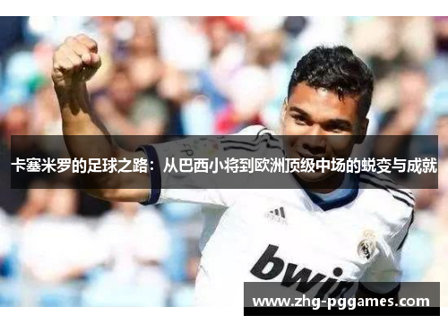 卡塞米罗的足球之路：从巴西小将到欧洲顶级中场的蜕变与成就